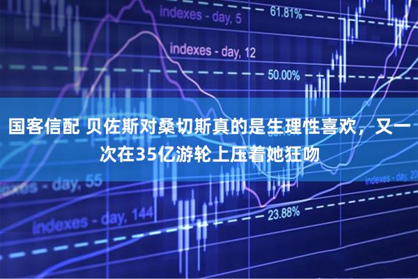 国客信配 贝佐斯对桑切斯真的是生理性喜欢，又一次在35亿游轮上压着她狂吻
