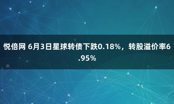 悦倍网 6月3日星球转债下跌0.18%，转股溢价率6.95%