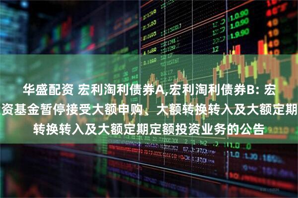 华盛配资 宏利淘利债券A,宏利淘利债券B: 宏利淘利债券型证券投资基金暂停接受大额申购、大额转换转入及大额定期定额投资业务的公告