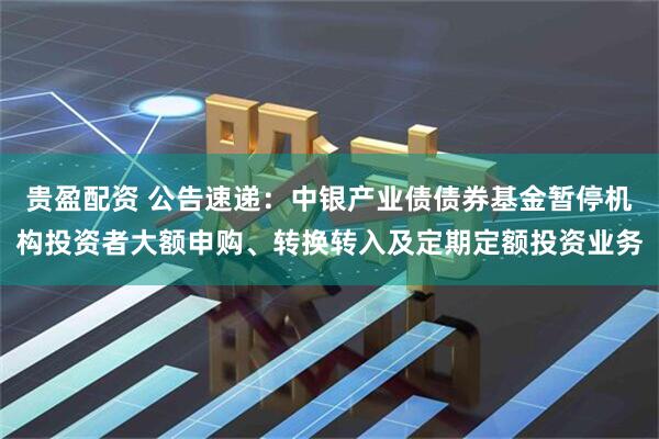 贵盈配资 公告速递：中银产业债债券基金暂停机构投资者大额申购、转换转入及定期定额投资业务