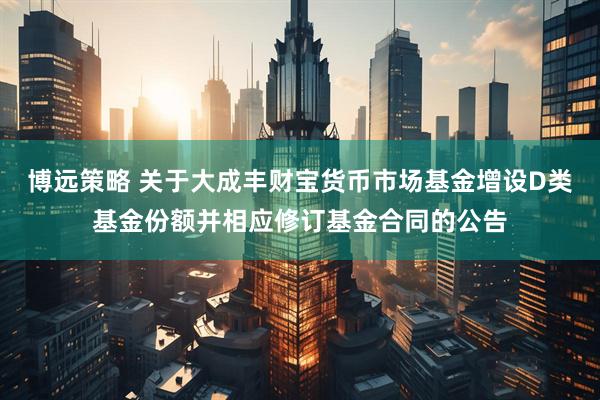 博远策略 关于大成丰财宝货币市场基金增设D类基金份额并相应修订基金合同的公告