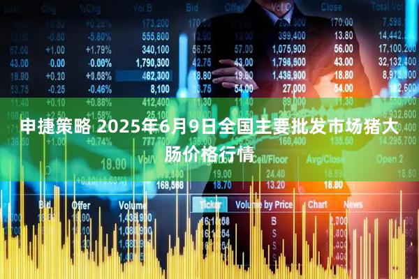 申捷策略 2025年6月9日全国主要批发市场猪大肠价格行情
