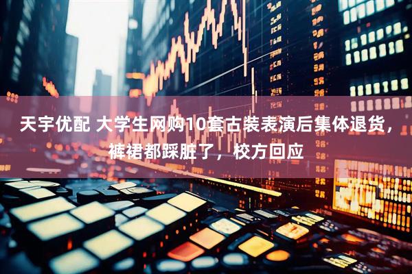 天宇优配 大学生网购10套古装表演后集体退货，裤裙都踩脏了，校方回应