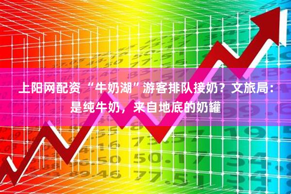 上阳网配资 “牛奶湖”游客排队接奶？文旅局：是纯牛奶，来自地底的奶罐