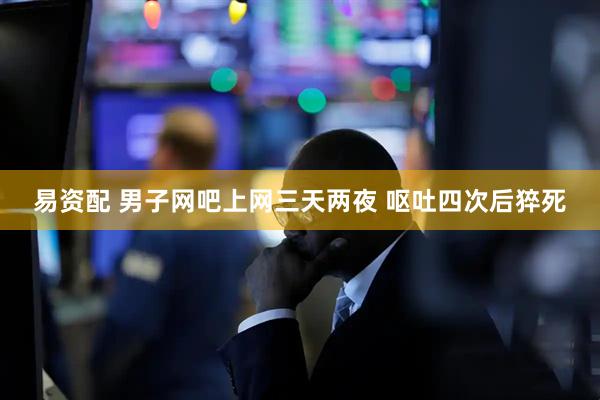 易资配 男子网吧上网三天两夜 呕吐四次后猝死