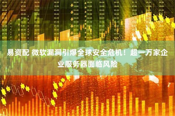 易资配 微软漏洞引爆全球安全危机！超一万家企业服务器面临风险