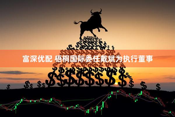 富深优配 梧桐国际委任戴斌为执行董事
