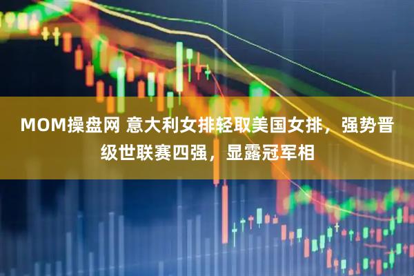MOM操盘网 意大利女排轻取美国女排，强势晋级世联赛四强，显露冠军相
