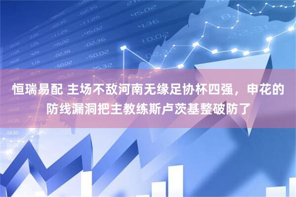 恒瑞易配 主场不敌河南无缘足协杯四强，申花的防线漏洞把主教练斯卢茨基整破防了