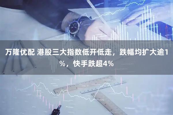 万隆优配 港股三大指数低开低走，跌幅均扩大逾1%，快手跌超4%