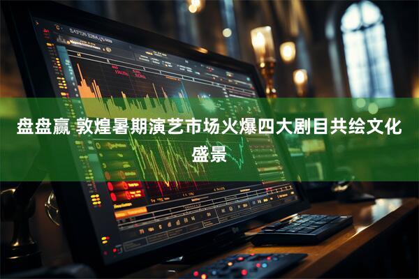 盘盘赢 敦煌暑期演艺市场火爆四大剧目共绘文化盛景