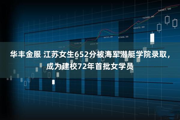 华丰金服 江苏女生652分被海军潜艇学院录取，成为建校72年首批女学员
