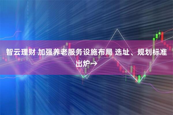 智云理财 加强养老服务设施布局 选址、规划标准出炉→