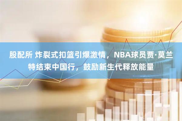 股配所 炸裂式扣篮引爆激情，NBA球员贾·莫兰特结束中国行，鼓励新生代释放能量