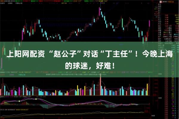 上阳网配资 “赵公子”对话“丁主任”！今晚上海的球迷，好难！