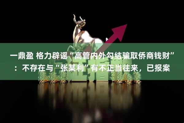 一鼎盈 格力辟谣“高管内外勾结骗取侨商钱财”：不存在与“张某利”有不正当往来，已报案