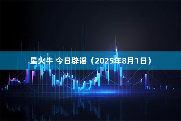 星火牛 今日辟谣(2025年8月1日)