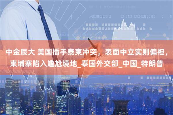 中金辰大 美国插手泰柬冲突，表面中立实则偏袒，柬埔寨陷入尴尬境地_泰国外交部_中国_特朗普
