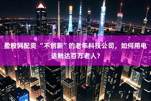盈股网配资 “不创新”的老年科技公司，如何用电话触达百万老人？