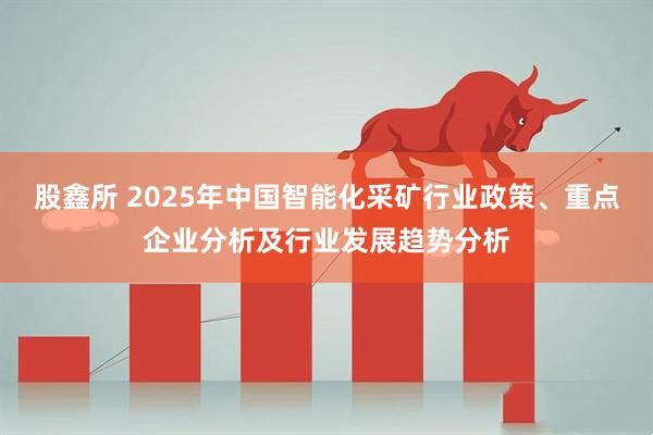 股鑫所 2025年中国智能化采矿行业政策、重点企业分析及行业发展趋势分析