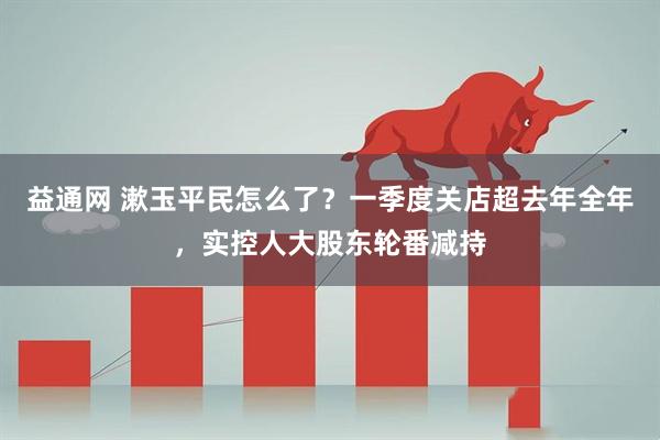 益通网 漱玉平民怎么了？一季度关店超去年全年，实控人大股东轮番减持