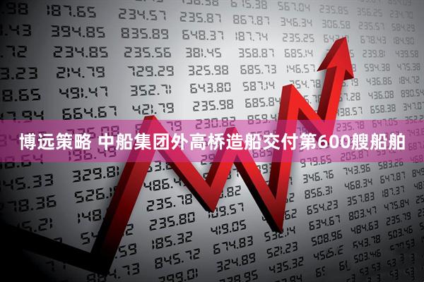 博远策略 中船集团外高桥造船交付第600艘船舶