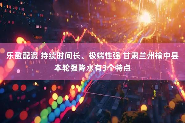 乐盈配资 持续时间长、极端性强 甘肃兰州榆中县本轮强降水有3个特点