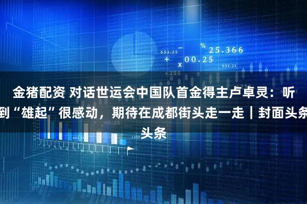 金猪配资 对话世运会中国队首金得主卢卓灵：听到“雄起”很感动，期待在成都街头走一走｜封面头条