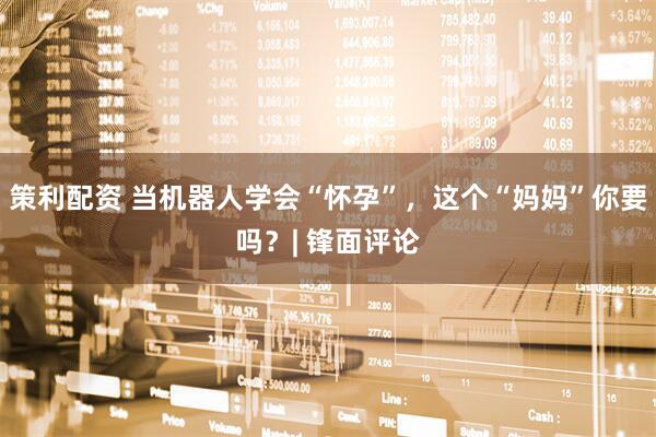 策利配资 当机器人学会“怀孕”，这个“妈妈”你要吗？| 锋面评论