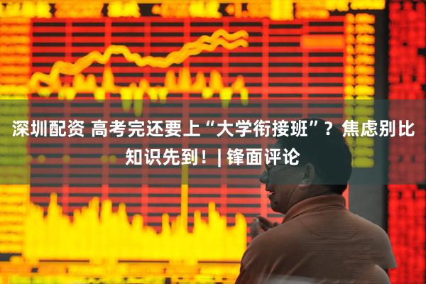 深圳配资 高考完还要上“大学衔接班”？焦虑别比知识先到！| 锋面评论