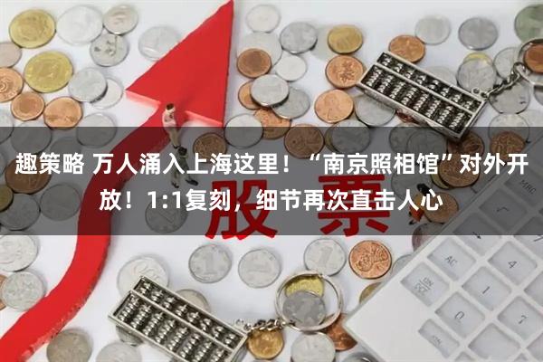 趣策略 万人涌入上海这里！“南京照相馆”对外开放！1:1复刻，细节再次直击人心