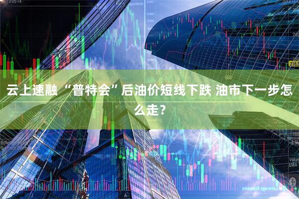 云上速融 “普特会”后油价短线下跌 油市下一步怎么走？