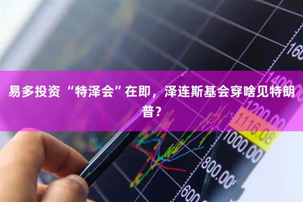 易多投资 “特泽会”在即，泽连斯基会穿啥见特朗普？