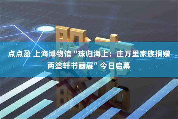 点点盈 上海博物馆“珠归海上：庄万里家族捐赠两塗轩书画展”今日启幕