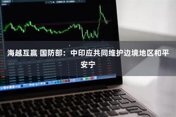 海越互赢 国防部：中印应共同维护边境地区和平安宁