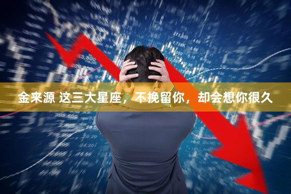 金来源 这三大星座，不挽留你，却会想你很久