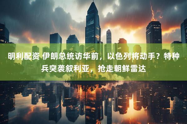 明利配资 伊朗总统访华前，以色列将动手？特种兵突袭叙利亚，抢走朝鲜雷达