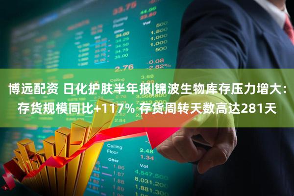 博远配资 日化护肤半年报|锦波生物库存压力增大：存货规模同比+117% 存货周转天数高达281天