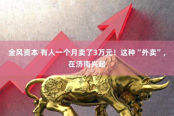 金风资本 有人一个月卖了3万元！这种“外卖”，在济南兴起