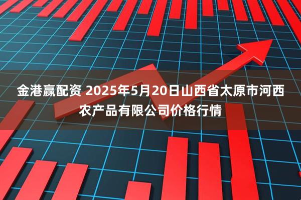 金港赢配资 2025年5月20日山西省太原市河西农产品有限公司价格行情