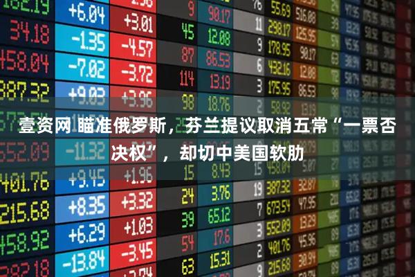 壹资网 瞄准俄罗斯，芬兰提议取消五常“一票否决权”，却切中美国软肋