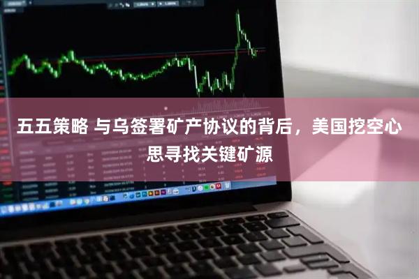 五五策略 与乌签署矿产协议的背后，美国挖空心思寻找关键矿源
