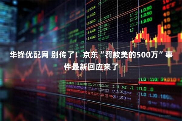 华锋优配网 别传了!京东“罚款美的500万”事件最新回应来了