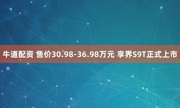 牛道配资 售价30.98-36.98万元 享界S9T正式上市