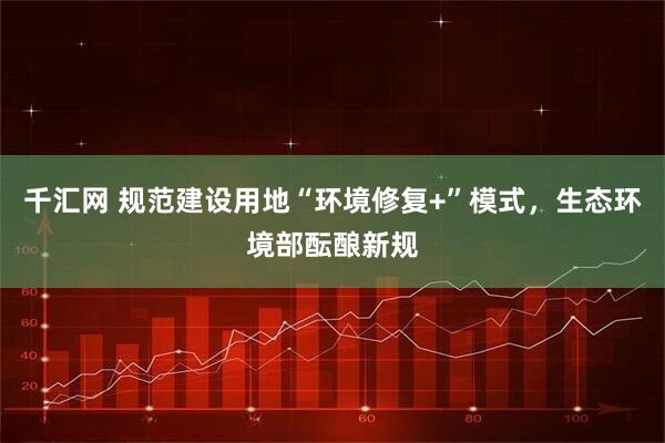 千汇网 规范建设用地“环境修复+”模式,生态环境部酝酿新规