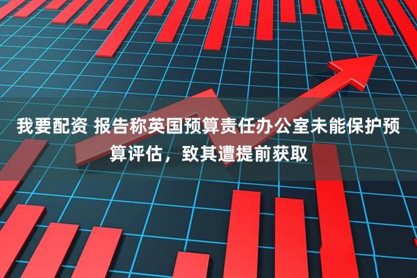 我要配资 报告称英国预算责任办公室未能保护预算评估,致其遭提前获取