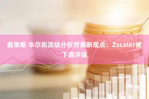 鑫策略 华尔街顶级分析师最新观点：Zscaler被下调评级