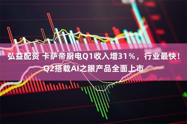 弘益配资 卡萨帝厨电Q1收入增31％，行业最快！Q2搭载AI之眼产品全面上市