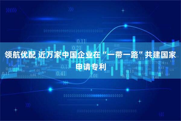 领航优配 近万家中国企业在“一带一路”共建国家申请专利