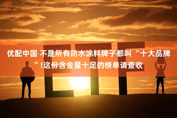 优配中国 不是所有防水涂料牌子都叫 “十大品牌”!这份含金量十足的榜单请查收